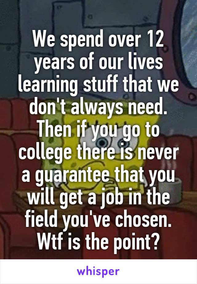 We spend over 12 years of our lives learning stuff that we don't always need. Then if you go to college there is never a guarantee that you will get a job in the field you've chosen. Wtf is the point?