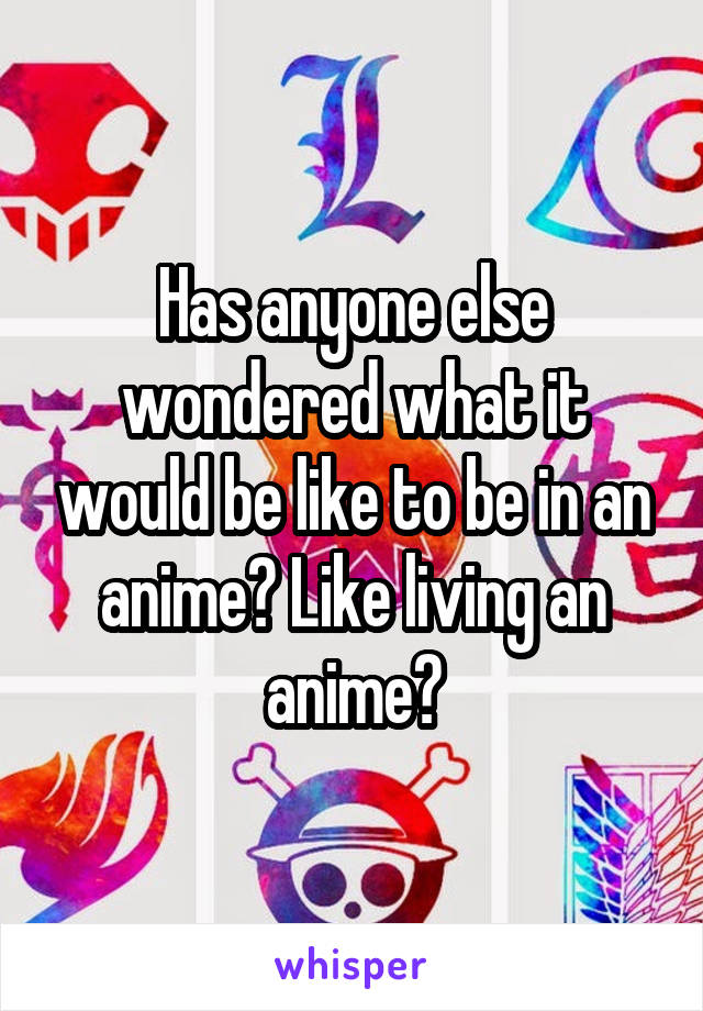 Has anyone else wondered what it would be like to be in an anime? Like living an anime?