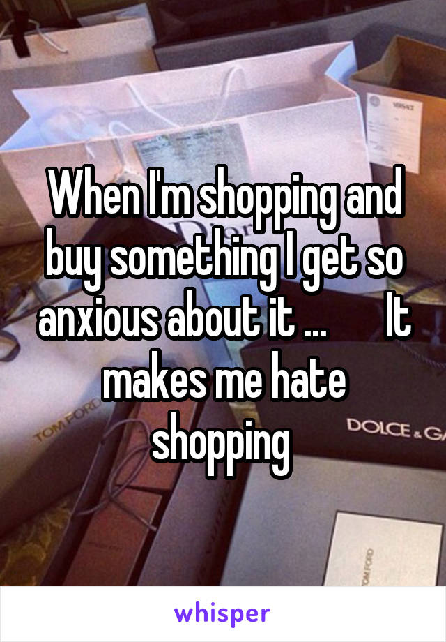 When I'm shopping and buy something I get so anxious about it ...       It makes me hate shopping 