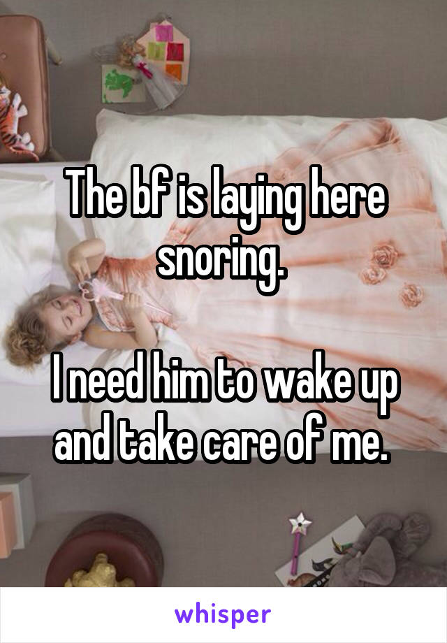 The bf is laying here snoring. 

I need him to wake up and take care of me. 