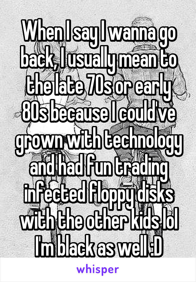 When I say I wanna go back, I usually mean to the late 70s or early 80s because I could've grown with technology and had fun trading infected floppy disks with the other kids lol I'm black as well :D