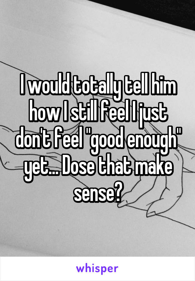 I would totally tell him how I still feel I just don't feel "good enough" yet... Dose that make sense?