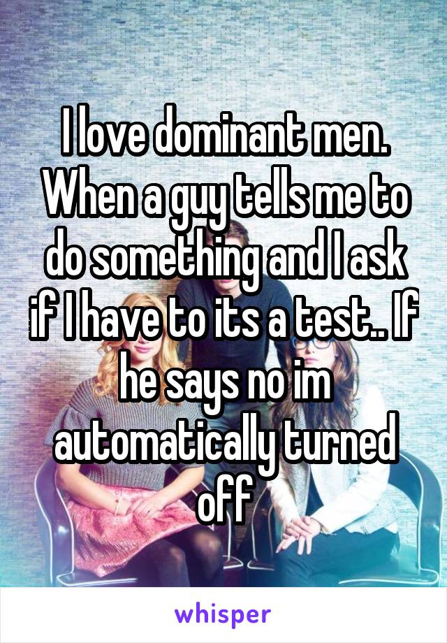 I love dominant men. When a guy tells me to do something and I ask if I have to its a test.. If he says no im automatically turned off