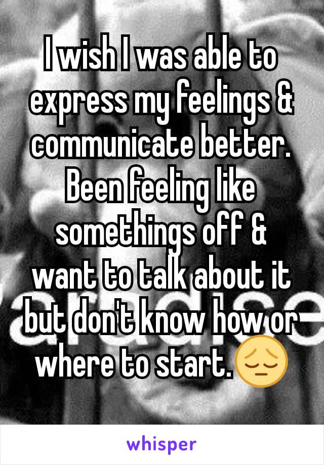 I wish I was able to express my feelings & communicate better. Been feeling like somethings off & want to talk about it but don't know how or where to start.😔