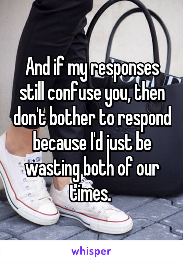 And if my responses still confuse you, then don't bother to respond because I'd just be wasting both of our times. 