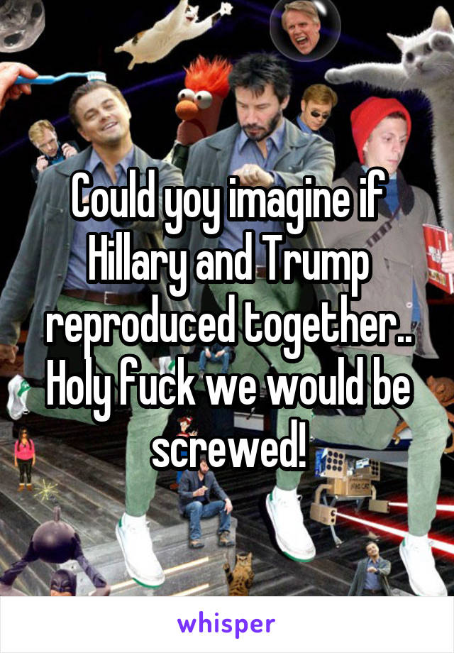 Could yoy imagine if Hillary and Trump reproduced together.. Holy fuck we would be screwed!