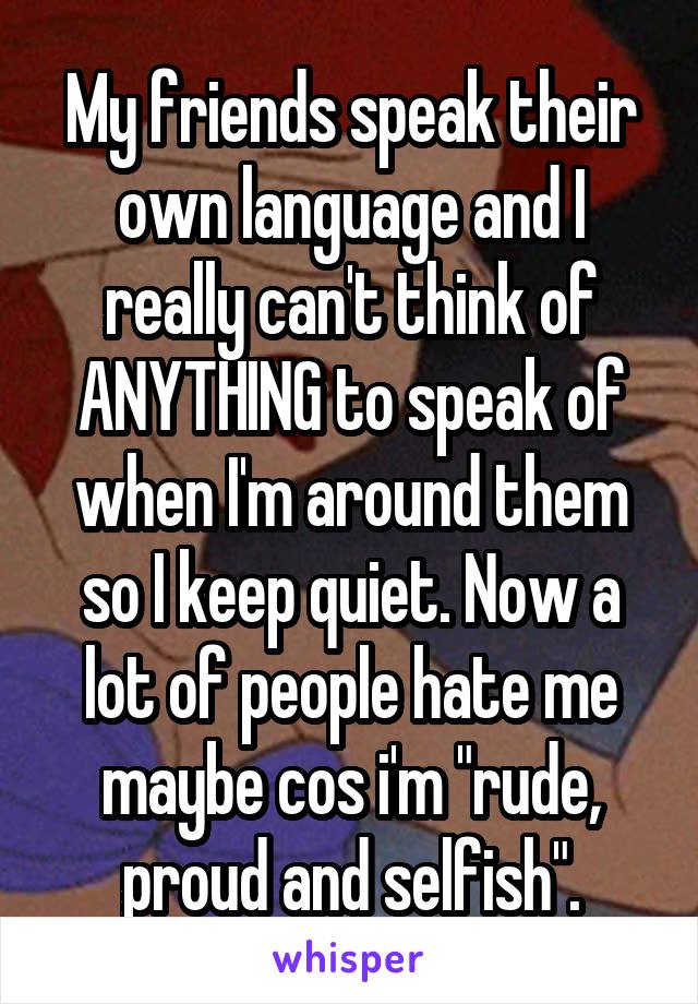 My friends speak their own language and I really can't think of ANYTHING to speak of when I'm around them so I keep quiet. Now a lot of people hate me maybe cos i'm "rude, proud and selfish".