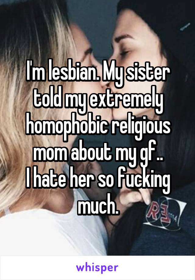 I'm lesbian. My sister told my extremely homophobic religious mom about my gf..
I hate her so fucking much.