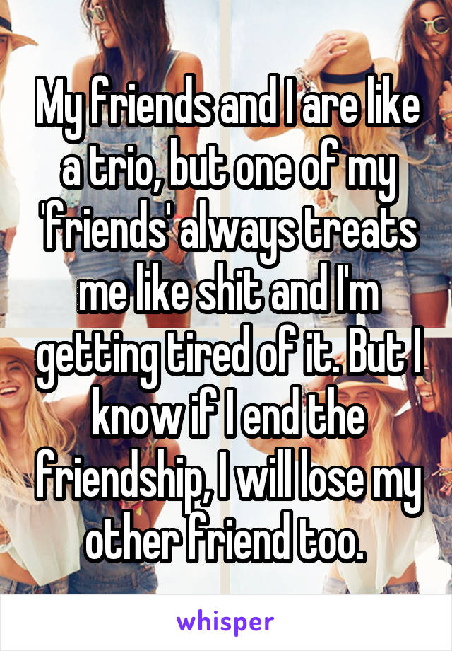 My friends and I are like a trio, but one of my 'friends' always treats me like shit and I'm getting tired of it. But I know if I end the friendship, I will lose my other friend too. 