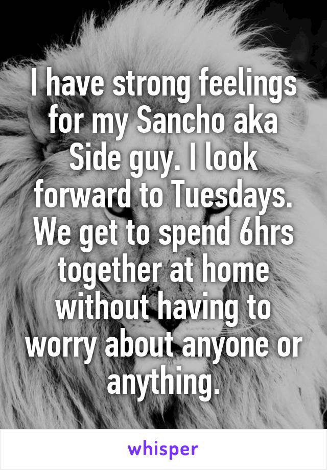 I have strong feelings for my Sancho aka Side guy. I look forward to Tuesdays. We get to spend 6hrs together at home without having to worry about anyone or anything.