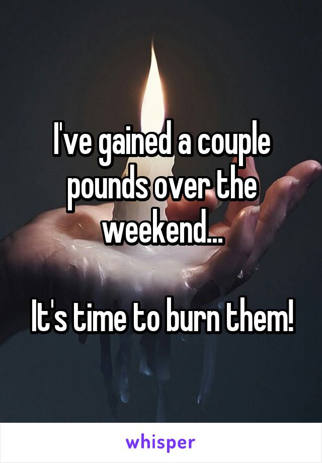 I've gained a couple pounds over the weekend...

It's time to burn them!