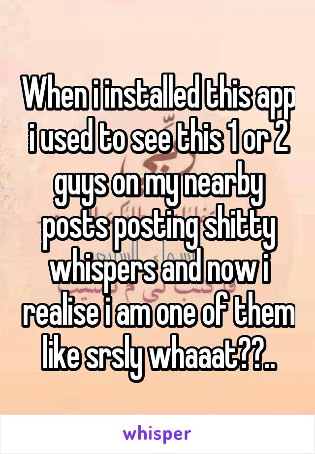 When i installed this app i used to see this 1 or 2 guys on my nearby posts posting shitty whispers and now i realise i am one of them like srsly whaaat??..