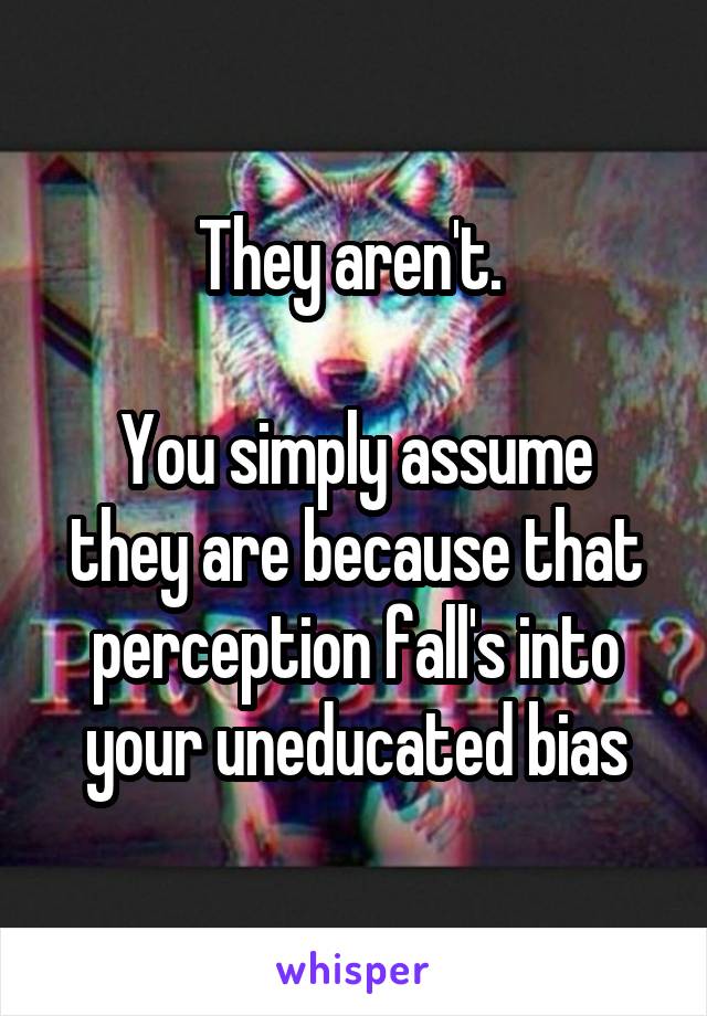 They aren't. 

You simply assume they are because that perception fall's into your uneducated bias