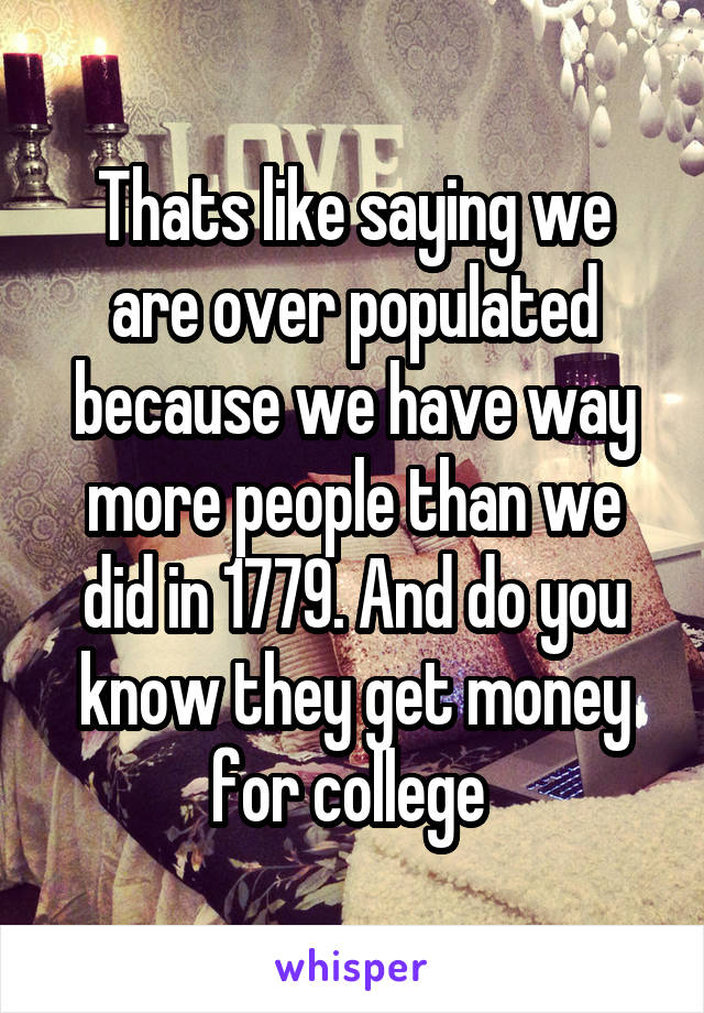 Thats like saying we are over populated because we have way more people than we did in 1779. And do you know they get money for college 