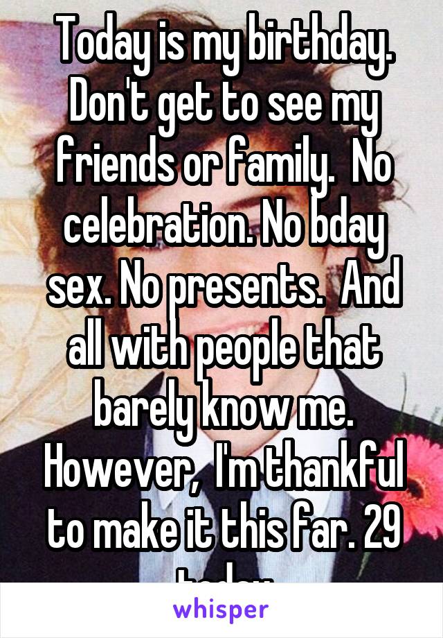 Today is my birthday. Don't get to see my friends or family.  No celebration. No bday sex. No presents.  And all with people that barely know me. However,  I'm thankful to make it this far. 29 today