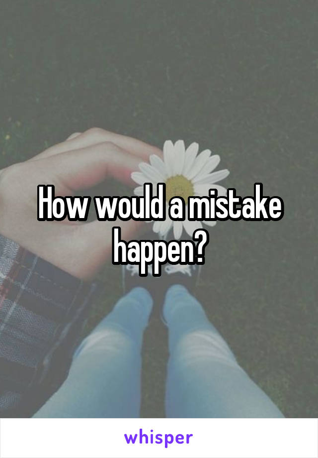 How would a mistake happen?