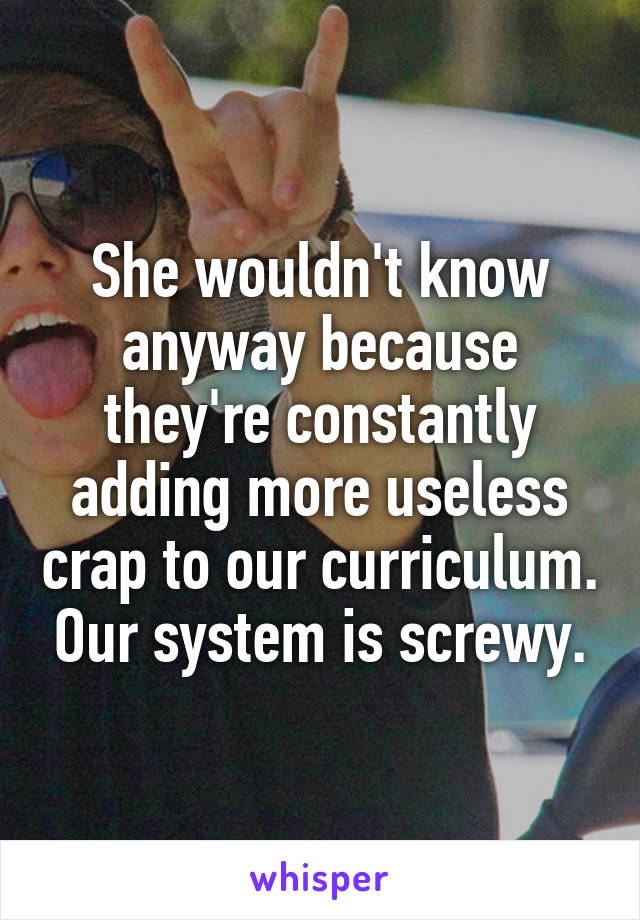 She wouldn't know anyway because they're constantly adding more useless crap to our curriculum. Our system is screwy.