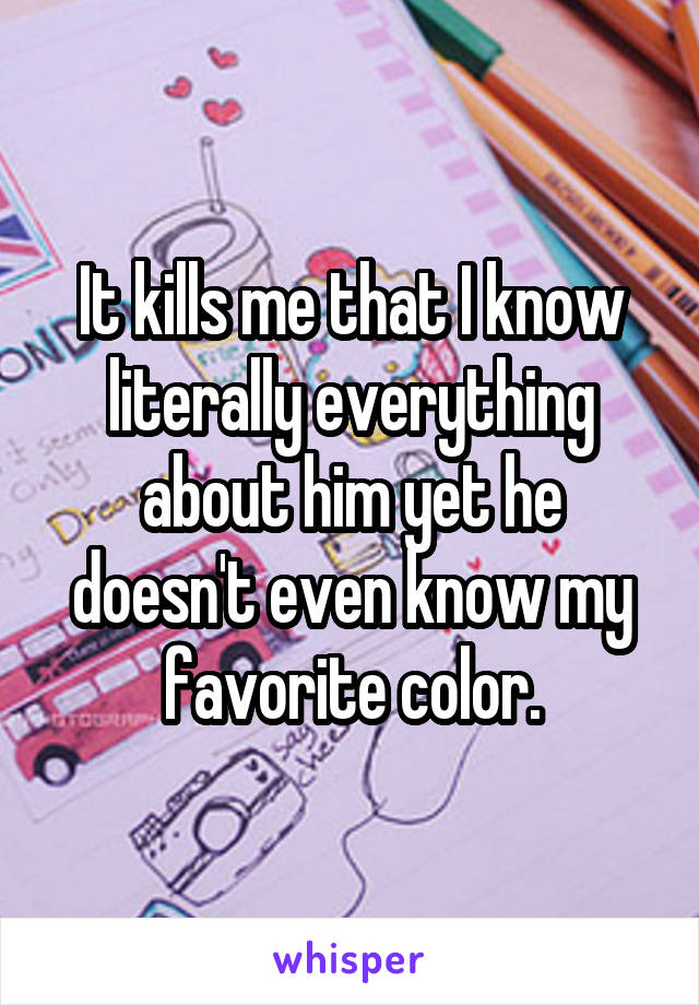 It kills me that I know literally everything about him yet he doesn't even know my favorite color.