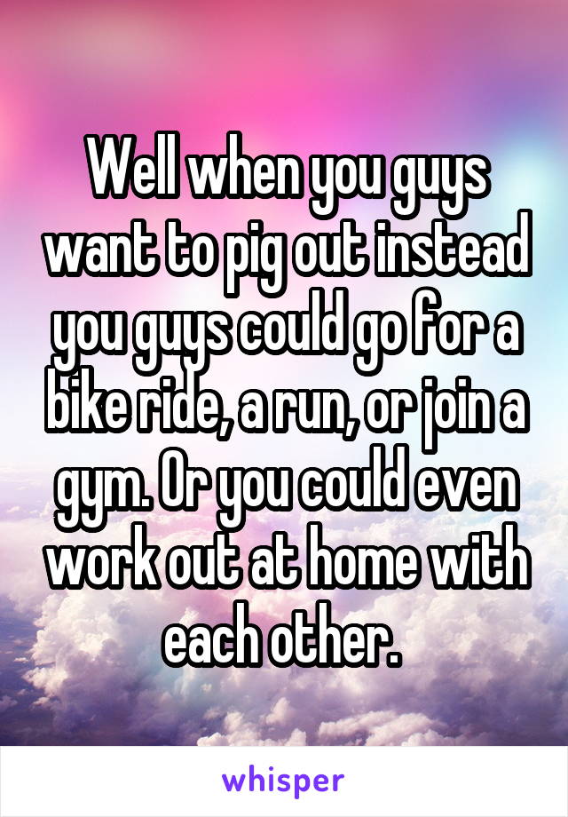 Well when you guys want to pig out instead you guys could go for a bike ride, a run, or join a gym. Or you could even work out at home with each other. 