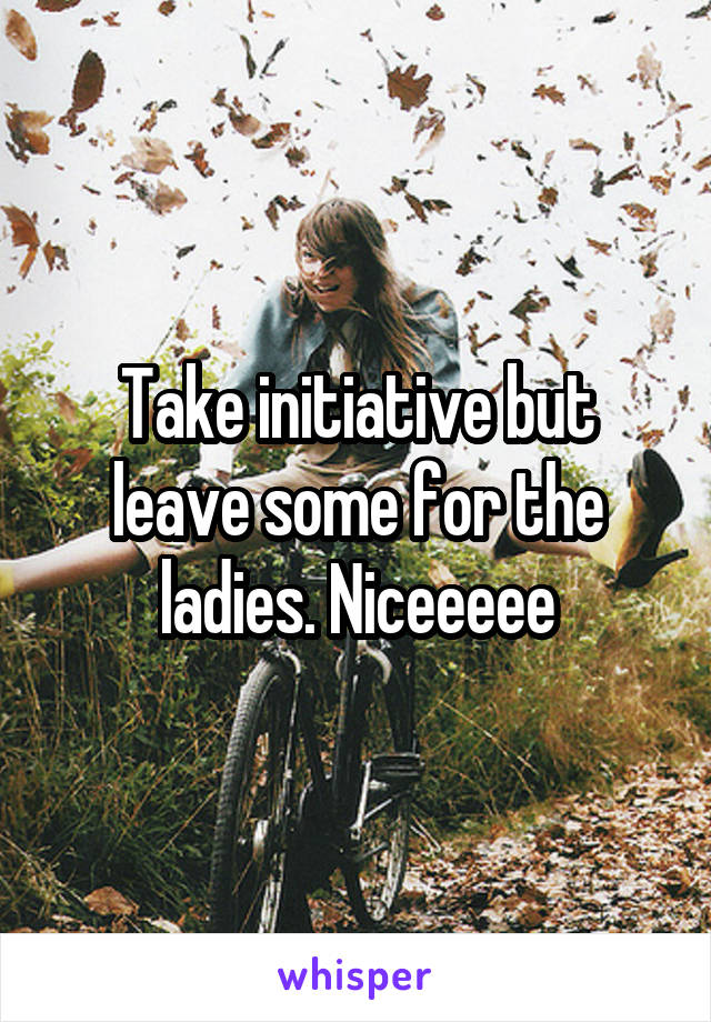 Take initiative but leave some for the ladies. Niceeeee