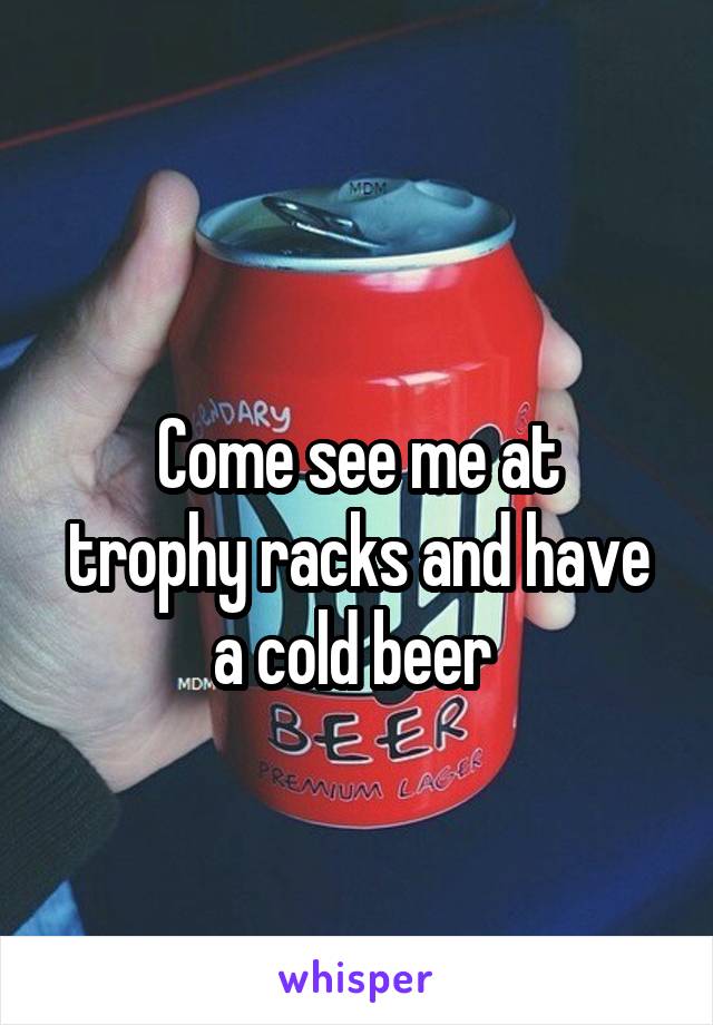 
Come see me at trophy racks and have a cold beer 