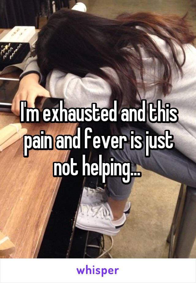 I'm exhausted and this pain and fever is just not helping... 