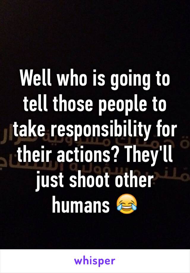 Well who is going to tell those people to take responsibility for their actions? They'll just shoot other humans 😂