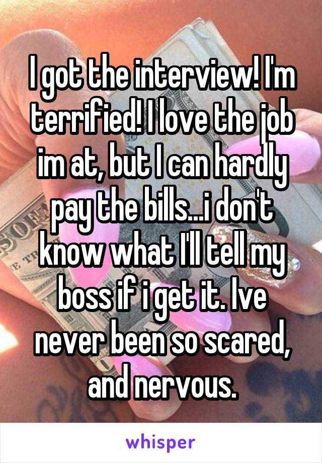 I got the interview! I'm terrified! I love the job im at, but I can hardly pay the bills...i don't know what I'll tell my boss if i get it. Ive never been so scared, and nervous.