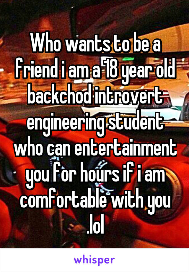 Who wants to be a friend i am a 18 year old backchod introvert engineering student who can entertainment you for hours if i am comfortable with you .lol