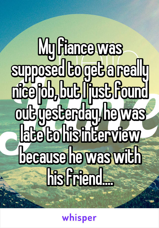 My fiance was supposed to get a really nice job, but I just found out yesterday, he was late to his interview because he was with his friend....