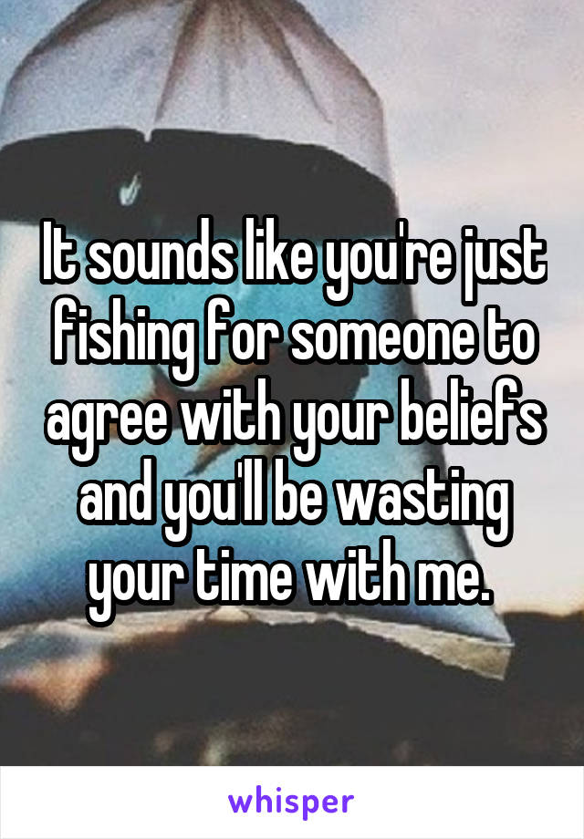 It sounds like you're just fishing for someone to agree with your beliefs and you'll be wasting your time with me. 