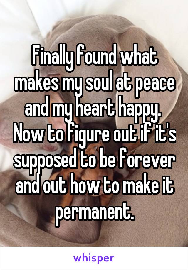 Finally found what makes my soul at peace and my heart happy.  Now to figure out if it's supposed to be forever and out how to make it permanent.