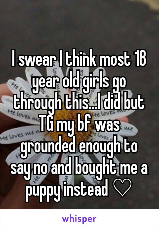 I swear I think most 18 year old girls go through this...I did but TG my bf was grounded enough to say no and bought me a puppy instead ♡