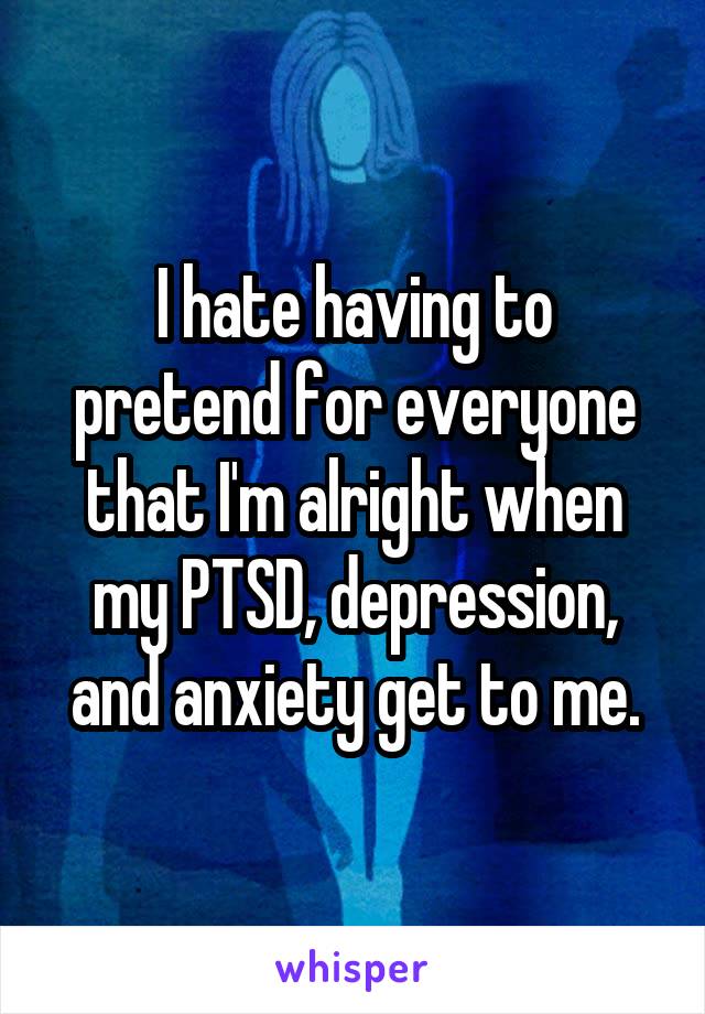 I hate having to pretend for everyone that I'm alright when my PTSD, depression, and anxiety get to me.