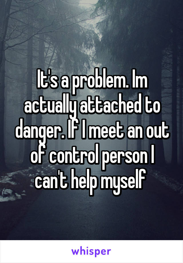 It's a problem. Im actually attached to danger. If I meet an out of control person I can't help myself 