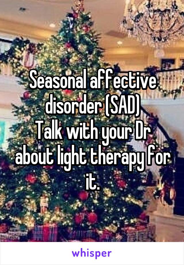 Seasonal affective disorder (SAD)
Talk with your Dr about light therapy for it.