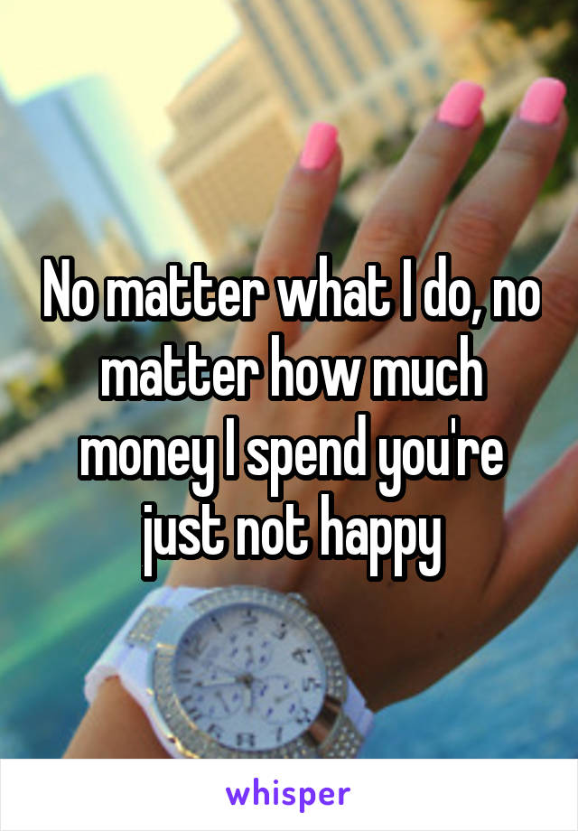 No matter what I do, no matter how much money I spend you're just not happy