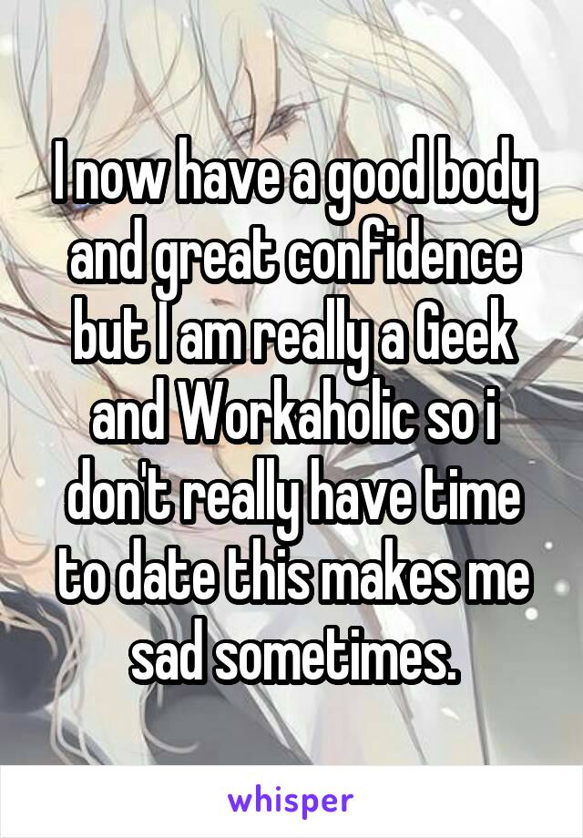 I now have a good body and great confidence but I am really a Geek and Workaholic so i don't really have time to date this makes me sad sometimes.