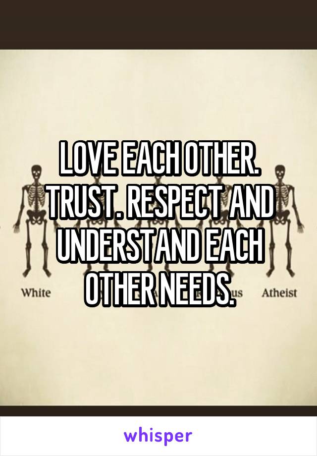 LOVE EACH OTHER. TRUST. RESPECT AND UNDERSTAND EACH OTHER NEEDS.