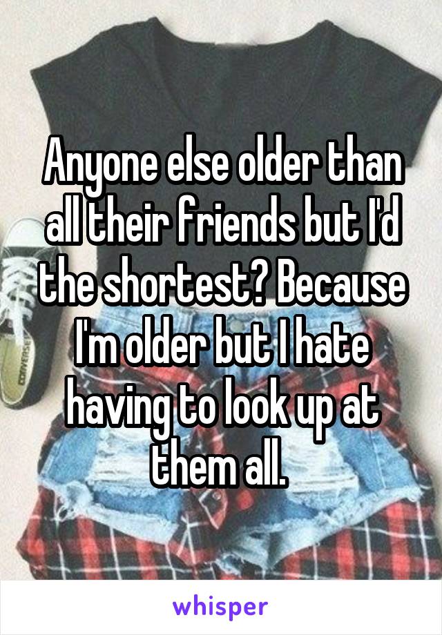 Anyone else older than all their friends but I'd the shortest? Because I'm older but I hate having to look up at them all. 