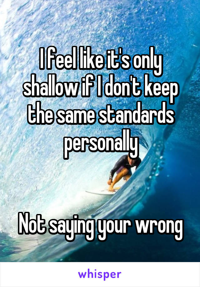 I feel like it's only shallow if I don't keep the same standards personally


Not saying your wrong