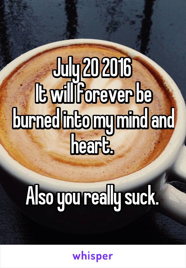 July 20 2016 
It will forever be burned into my mind and heart. 

Also you really suck. 