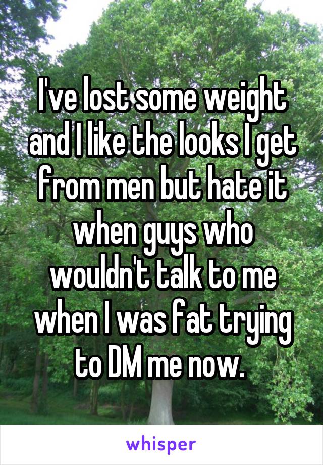 I've lost some weight and I like the looks I get from men but hate it when guys who wouldn't talk to me when I was fat trying to DM me now. 