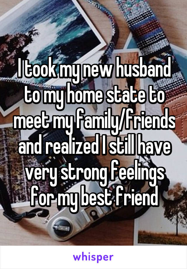 I took my new husband to my home state to meet my family/friends and realized I still have very strong feelings for my best friend