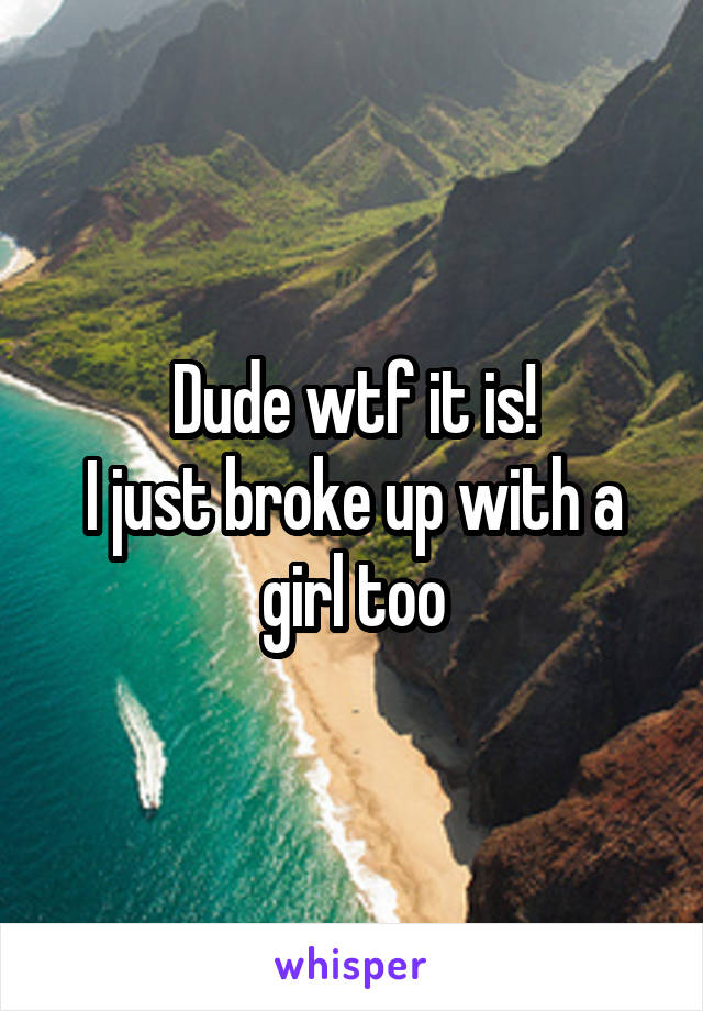 Dude wtf it is!
I just broke up with a girl too