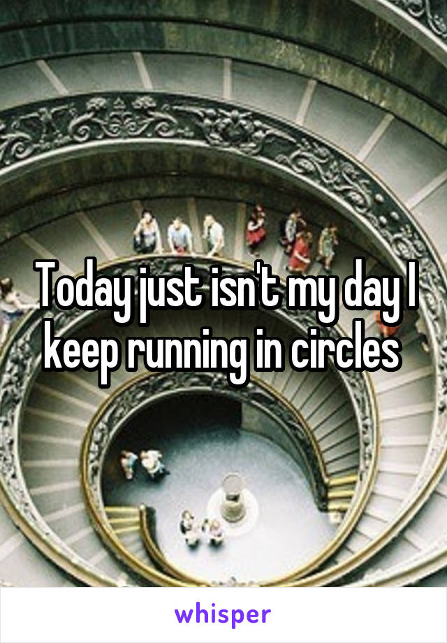 Today just isn't my day I keep running in circles 