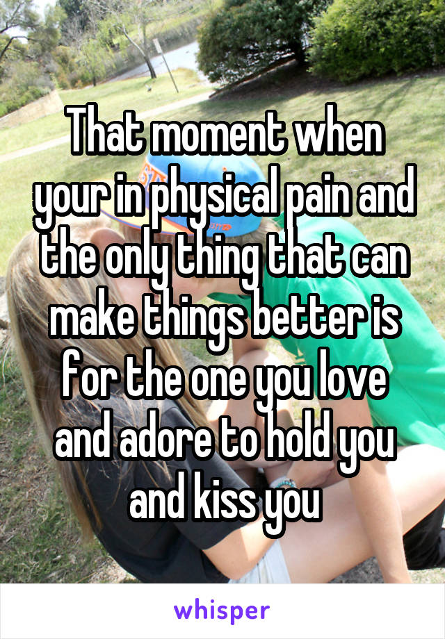 That moment when your in physical pain and the only thing that can make things better is for the one you love and adore to hold you and kiss you