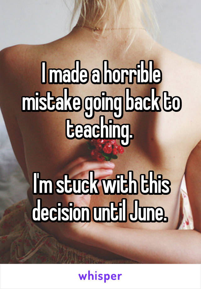 I made a horrible mistake going back to teaching. 

I'm stuck with this decision until June. 