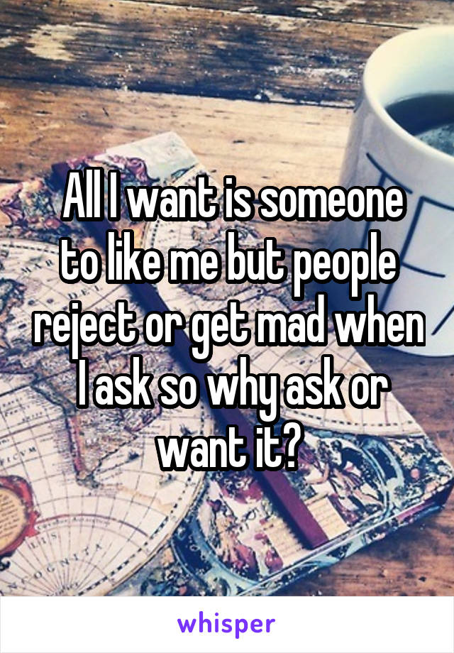  All I want is someone to like me but people reject or get mad when  I ask so why ask or want it?