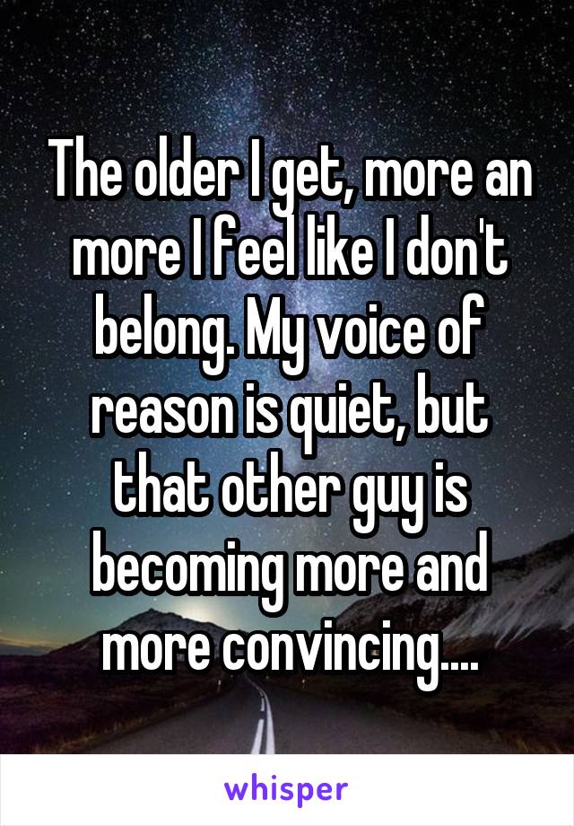 The older I get, more an more I feel like I don't belong. My voice of reason is quiet, but that other guy is becoming more and more convincing....